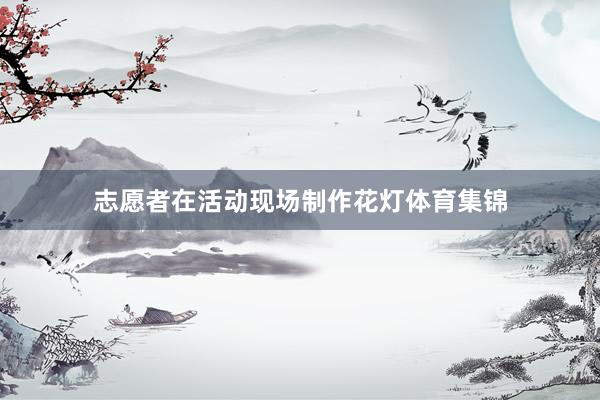 志愿者在活动现场制作花灯体育集锦