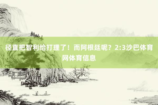 径直把智利给打理了！而阿根廷呢？2:3沙巴体育网体育信息