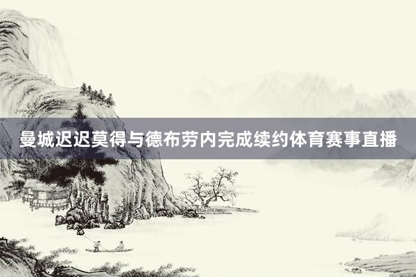 曼城迟迟莫得与德布劳内完成续约体育赛事直播