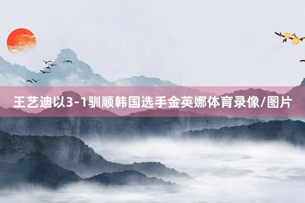 王艺迪以3-1驯顺韩国选手金英娜体育录像/图片