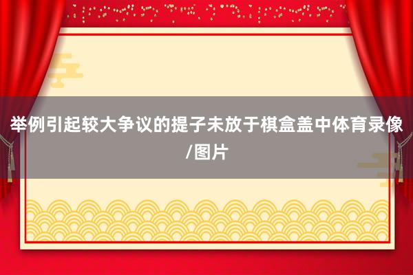 举例引起较大争议的提子未放于棋盒盖中体育录像/图片