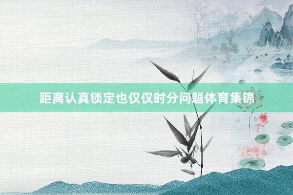 距离认真锁定也仅仅时分问题体育集锦