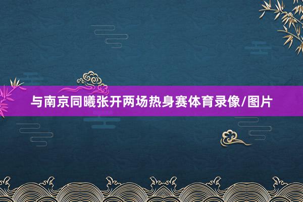 与南京同曦张开两场热身赛体育录像/图片