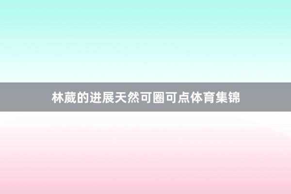 林葳的进展天然可圈可点体育集锦