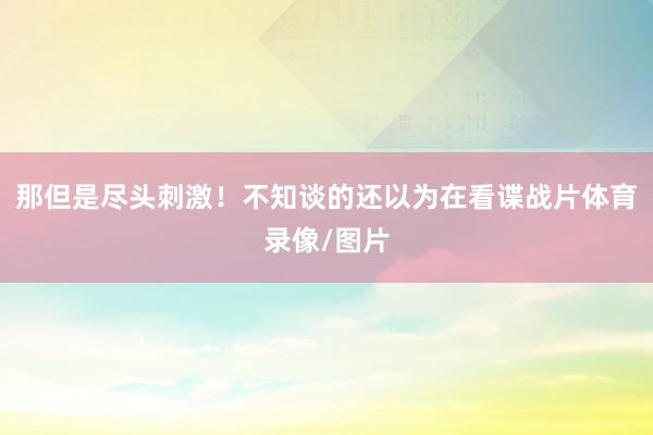 那但是尽头刺激！不知谈的还以为在看谍战片体育录像/图片