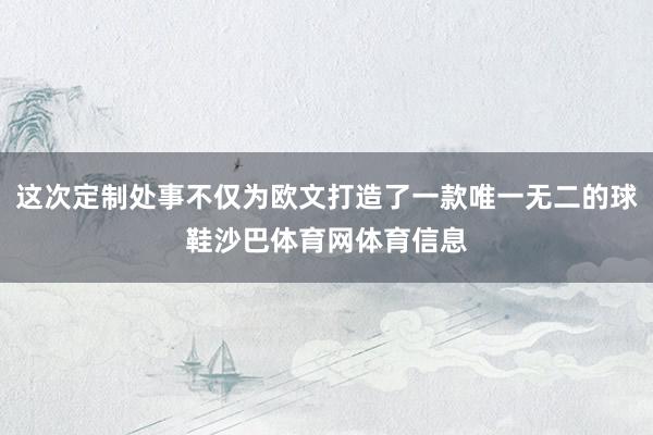 这次定制处事不仅为欧文打造了一款唯一无二的球鞋沙巴体育网体育信息