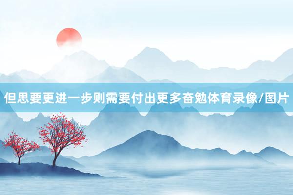 但思要更进一步则需要付出更多奋勉体育录像/图片
