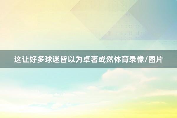 这让好多球迷皆以为卓著或然体育录像/图片