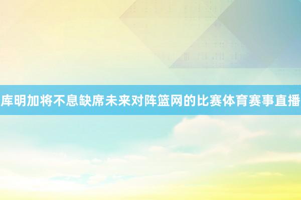 库明加将不息缺席未来对阵篮网的比赛体育赛事直播