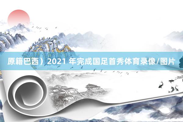 原籍巴西)2021 年完成国足首秀体育录像/图片