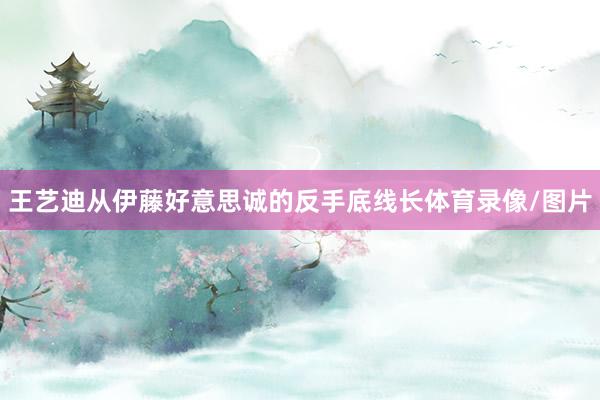 王艺迪从伊藤好意思诚的反手底线长体育录像/图片