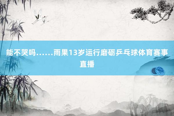 能不哭吗……雨果13岁运行磨砺乒乓球体育赛事直播