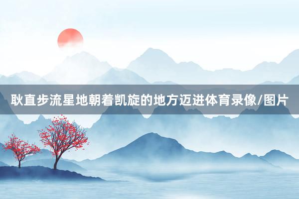 耿直步流星地朝着凯旋的地方迈进体育录像/图片