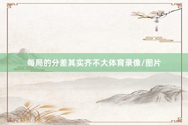每局的分差其实齐不大体育录像/图片