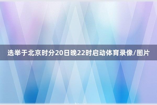 选举于北京时分20日晚22时启动体育录像/图片