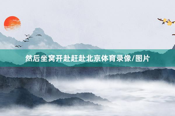 然后坐窝开赴赶赴北京体育录像/图片