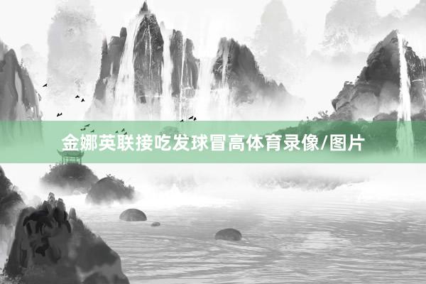 金娜英联接吃发球冒高体育录像/图片