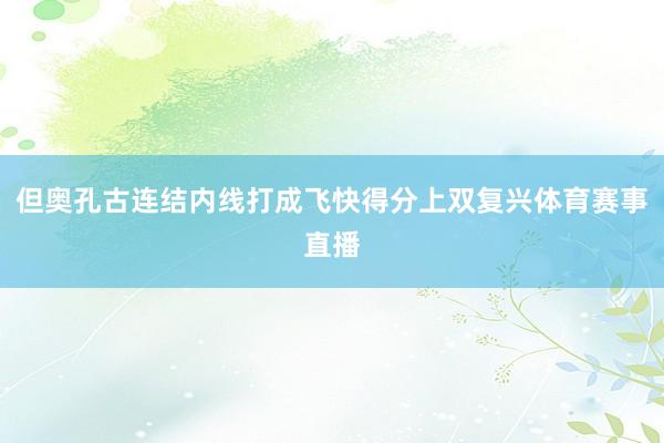 但奥孔古连结内线打成飞快得分上双复兴体育赛事直播