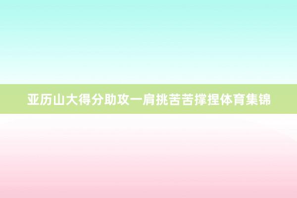 亚历山大得分助攻一肩挑苦苦撑捏体育集锦