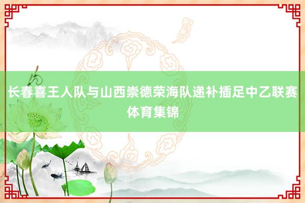 长春喜王人队与山西崇德荣海队递补插足中乙联赛体育集锦
