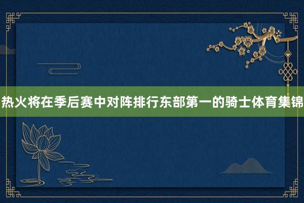 热火将在季后赛中对阵排行东部第一的骑士体育集锦