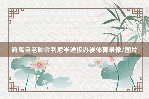羅馬自老帥雲利尼半途接办後体育录像/图片