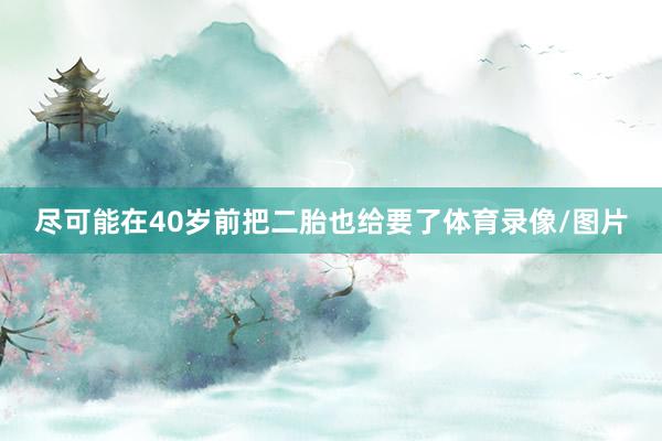 尽可能在40岁前把二胎也给要了体育录像/图片