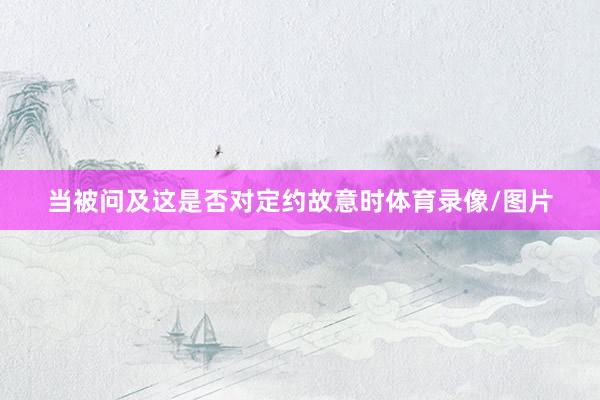 当被问及这是否对定约故意时体育录像/图片