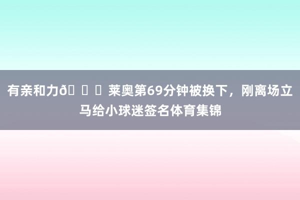 有亲和力👍莱奥第69分钟被换下，刚离场立马给小球迷签名体育集锦