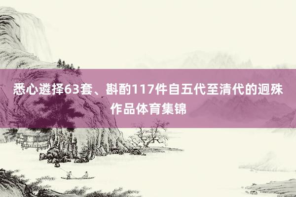 悉心遴择63套、斟酌117件自五代至清代的迥殊作品体育集锦