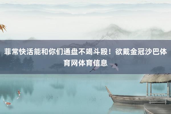 菲常快活能和你们通盘不竭斗殴！欲戴金冠沙巴体育网体育信息