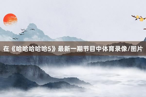 在《哈哈哈哈哈5》最新一期节目中体育录像/图片