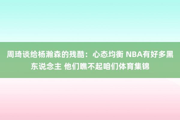周琦谈给杨瀚森的残酷：心态均衡 NBA有好多黑东说念主 他们瞧不起咱们体育集锦