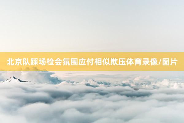 北京队踩场检会氛围应付相似欺压体育录像/图片