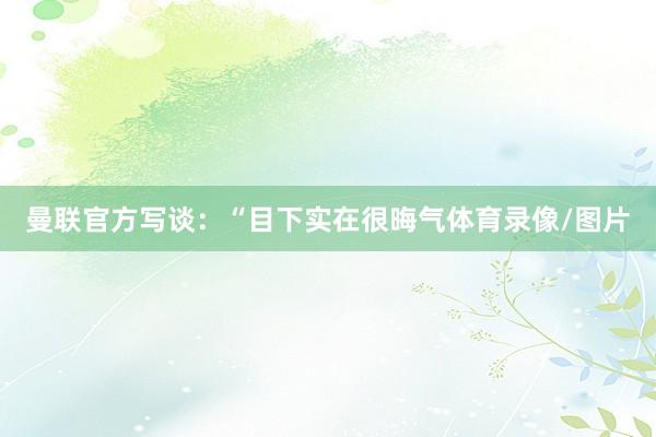 曼联官方写谈：“目下实在很晦气体育录像/图片