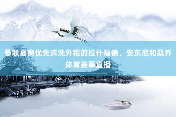 曼联夏窗优先清洗外租的拉什福德、安东尼和桑乔体育赛事直播