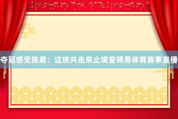 夺冠感受陈晨:这统共走来止境窒碍易体育赛事直播