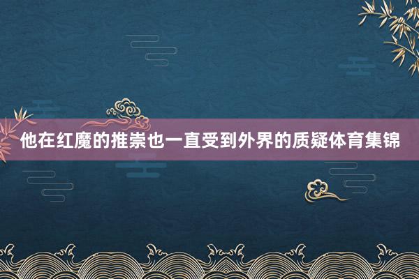 他在红魔的推崇也一直受到外界的质疑体育集锦