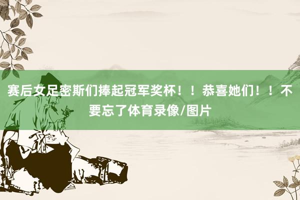 赛后女足密斯们捧起冠军奖杯！！恭喜她们！！不要忘了体育录像/图片