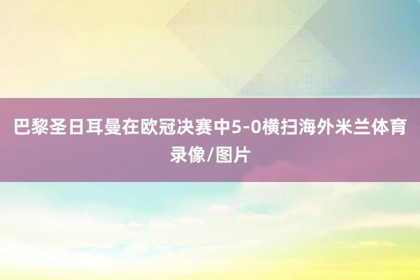 巴黎圣日耳曼在欧冠决赛中5-0横扫海外米兰体育录像/图片