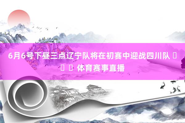 6月6号下昼三点辽宁队将在初赛中迎战四川队 ​​​体育赛事直播