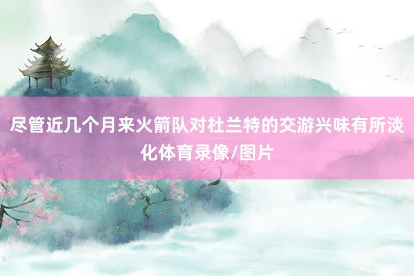 尽管近几个月来火箭队对杜兰特的交游兴味有所淡化体育录像/图片