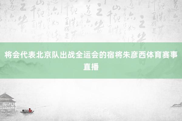 将会代表北京队出战全运会的宿将朱彦西体育赛事直播