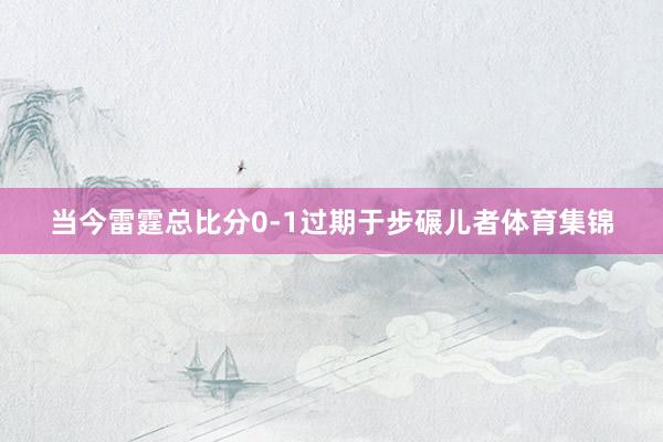 当今雷霆总比分0-1过期于步碾儿者体育集锦