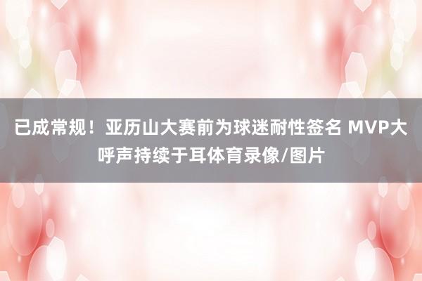 已成常规！亚历山大赛前为球迷耐性签名 MVP大呼声持续于耳体育录像/图片