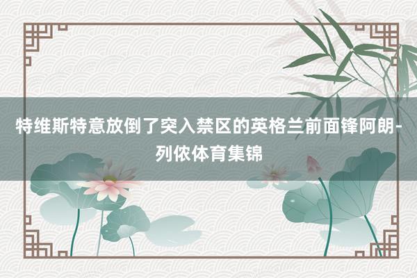 特维斯特意放倒了突入禁区的英格兰前面锋阿朗-列侬体育集锦