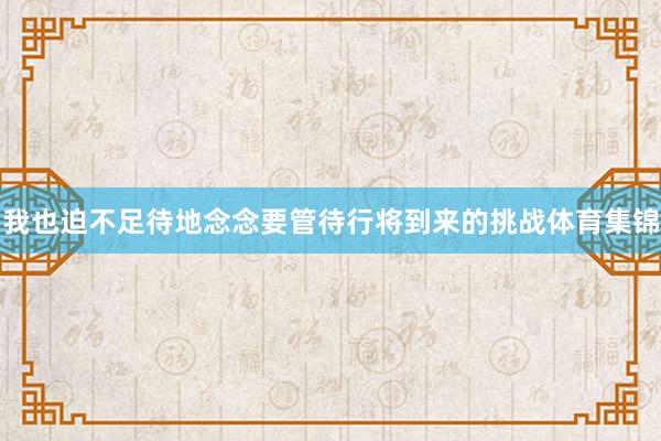 我也迫不足待地念念要管待行将到来的挑战体育集锦