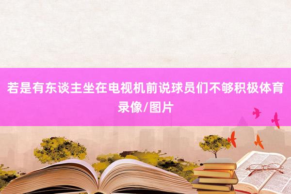 若是有东谈主坐在电视机前说球员们不够积极体育录像/图片
