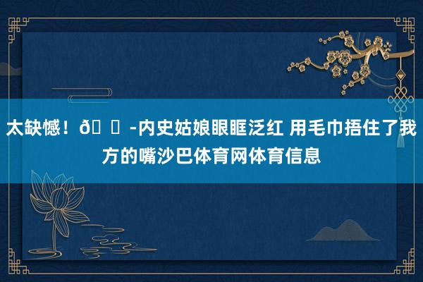 太缺憾！😭内史姑娘眼眶泛红 用毛巾捂住了我方的嘴沙巴体育网体育信息