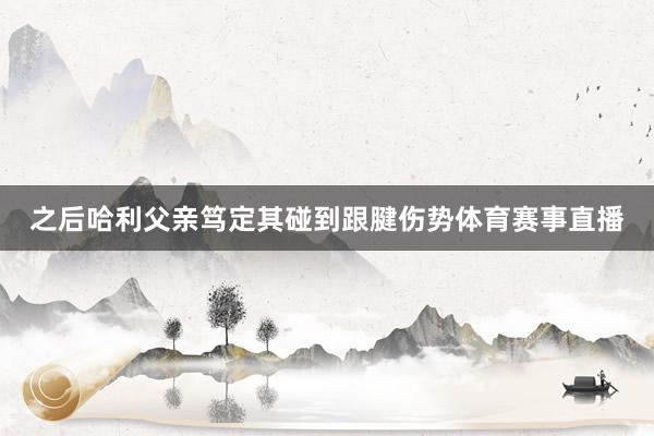 之后哈利父亲笃定其碰到跟腱伤势体育赛事直播